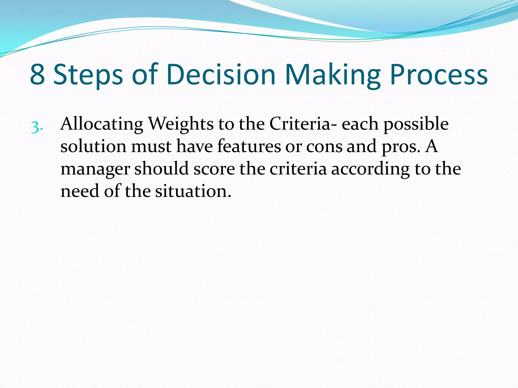 8 Steps of Decision Making Process
3. Allocating Weights to the Criteria- each possible
solution must have features or cons and pros. A
manager should score the criteria according to the
need of the situation.
 