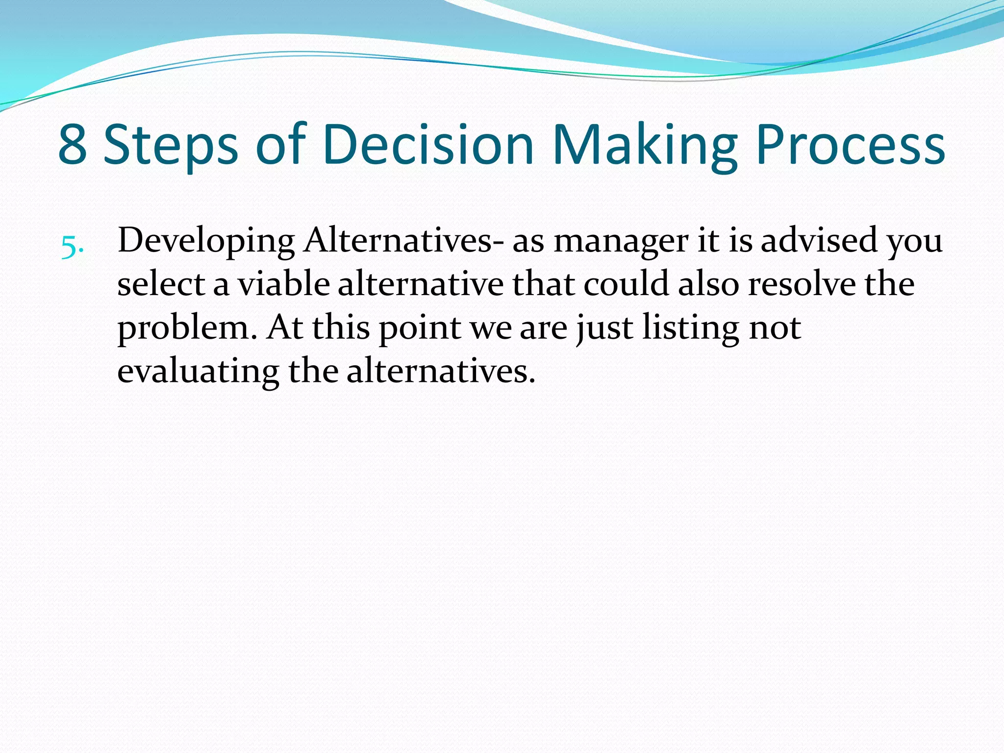 8 Steps of Decision Making Process
5. Developing Alternatives- as manager it is advised you
select a viable alternative that could also resolve the
problem. At this point we are just listing not
evaluating the alternatives.
 