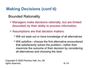 Copyright © 2005 Prentice Hall, Inc. All
rights reserved. 6–14
Making Decisions (cont’d)
• Bounded Rationality
Managers make decisions rationally, but are limited
(bounded) by their ability to process information.
Assumptions are that decision makers:
 Will not seek out or have knowledge of all alternatives
 Will satisfice—choose the first alternative encountered
that satisfactorily solves the problem—rather than
maximize the outcome of their decision by considering
all alternatives and choosing the best.
 