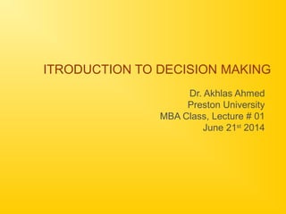ITRODUCTION TO DECISION MAKING
Dr. Akhlas Ahmed
Preston University
MBA Class, Lecture # 01
June 21st
2014
 