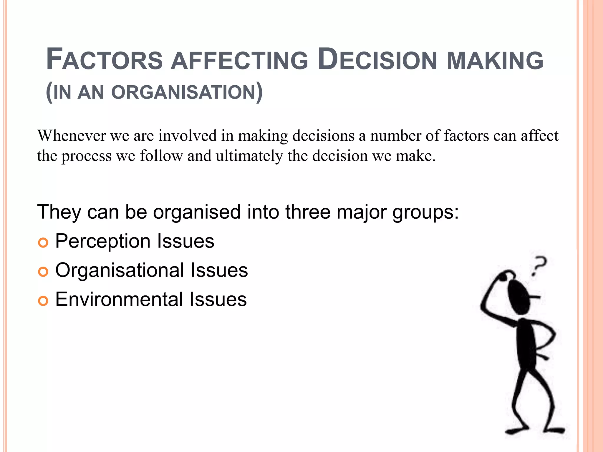FACTORS AFFECTING DECISION MAKING
(IN AN ORGANISATION)
Whenever we are involved in making decisions a number of factors can affect
the process we follow and ultimately the decision we make.
They can be organised into three major groups:
 Perception Issues
 Organisational Issues
 Environmental Issues
 