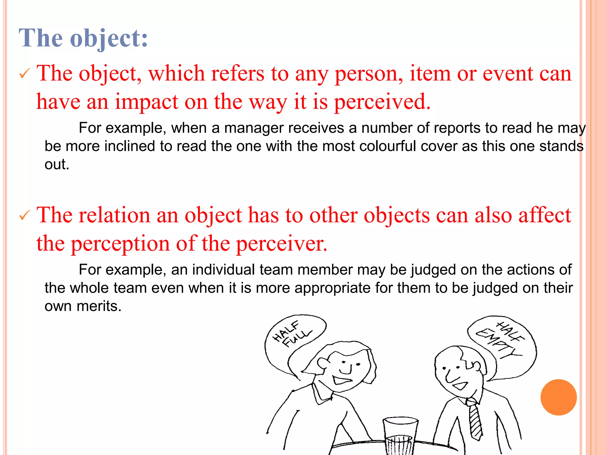 The object:
 The object, which refers to any person, item or event can
have an impact on the way it is perceived.
For example, when a manager receives a number of reports to read he may
be more inclined to read the one with the most colourful cover as this one stands
out.
 The relation an object has to other objects can also affect
the perception of the perceiver.
For example, an individual team member may be judged on the actions of
the whole team even when it is more appropriate for them to be judged on their
own merits.
 