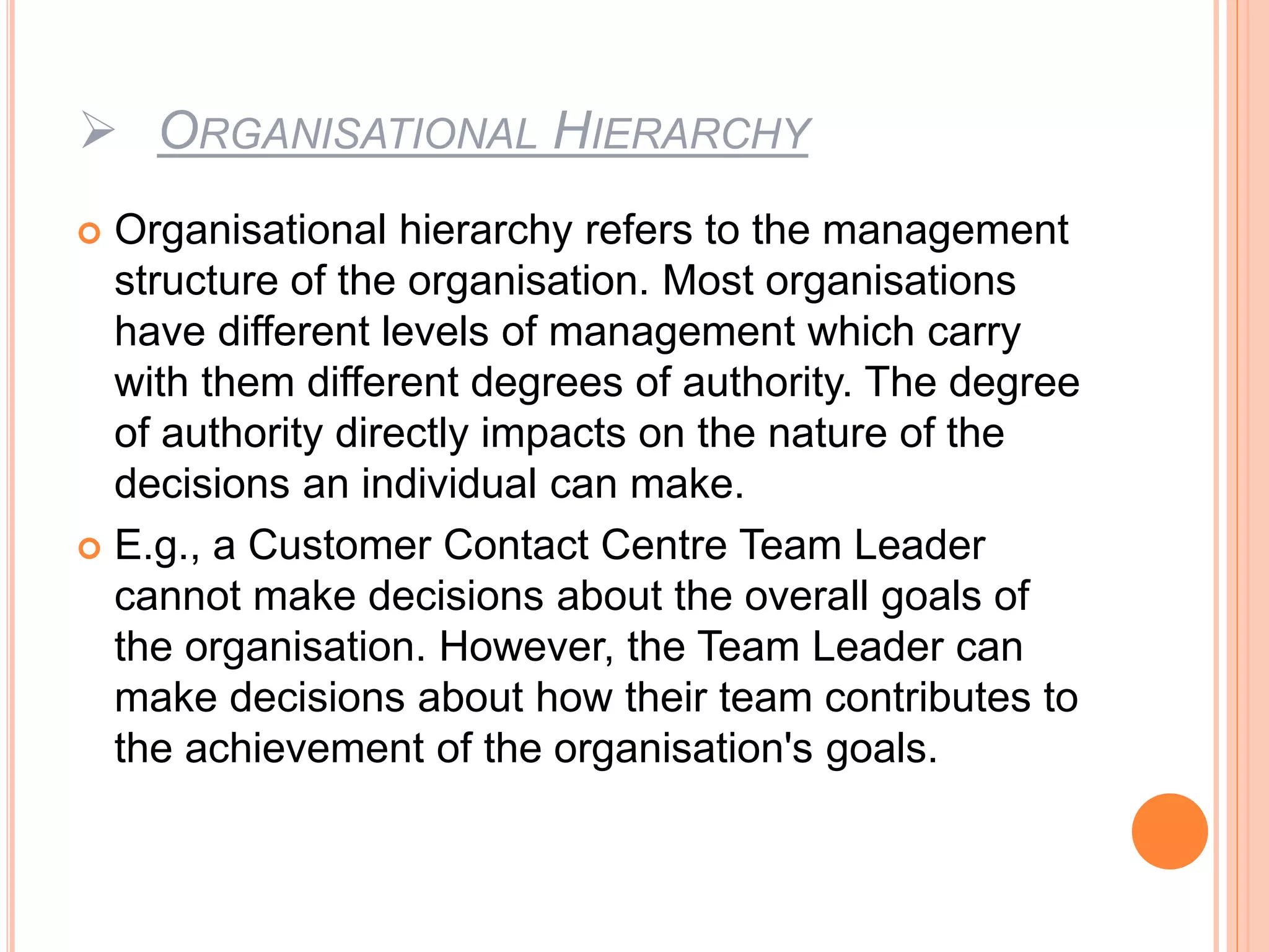  ORGANISATIONAL HIERARCHY
 Organisational hierarchy refers to the management
structure of the organisation. Most organisations
have different levels of management which carry
with them different degrees of authority. The degree
of authority directly impacts on the nature of the
decisions an individual can make.
 E.g., a Customer Contact Centre Team Leader
cannot make decisions about the overall goals of
the organisation. However, the Team Leader can
make decisions about how their team contributes to
the achievement of the organisation's goals.
 
