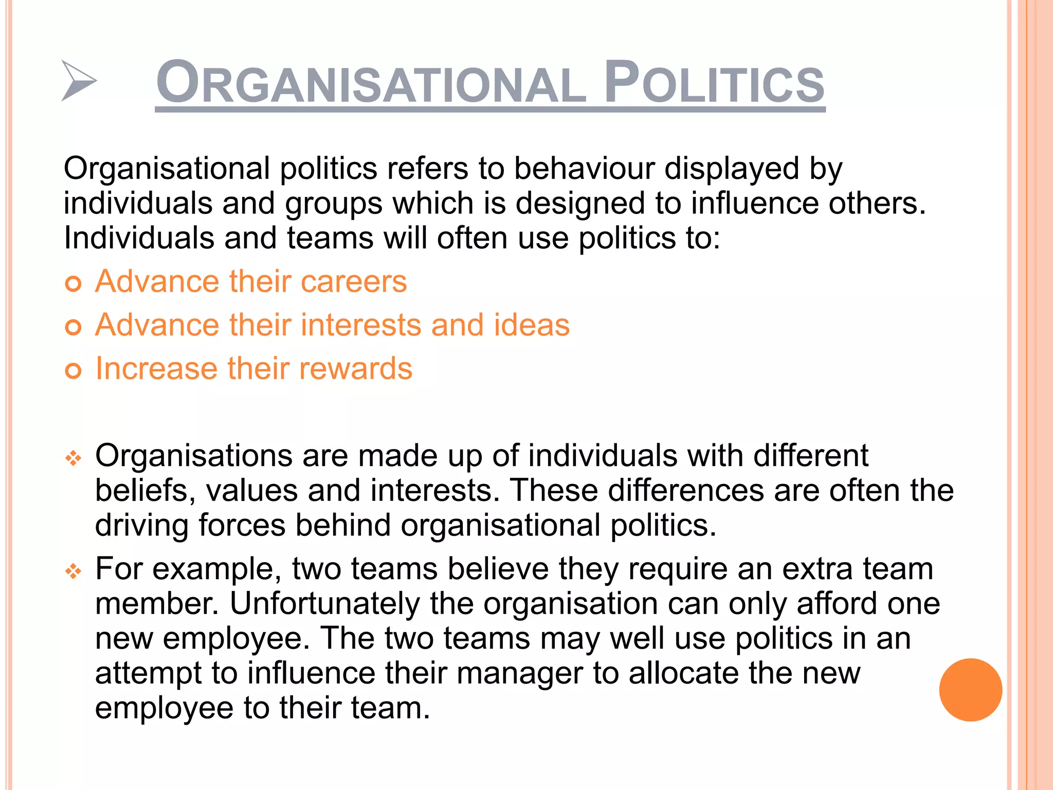  ORGANISATIONAL POLITICS
Organisational politics refers to behaviour displayed by
individuals and groups which is designed to influence others.
Individuals and teams will often use politics to:
 Advance their careers
 Advance their interests and ideas
 Increase their rewards
 Organisations are made up of individuals with different
beliefs, values and interests. These differences are often the
driving forces behind organisational politics.
 For example, two teams believe they require an extra team
member. Unfortunately the organisation can only afford one
new employee. The two teams may well use politics in an
attempt to influence their manager to allocate the new
employee to their team.
 