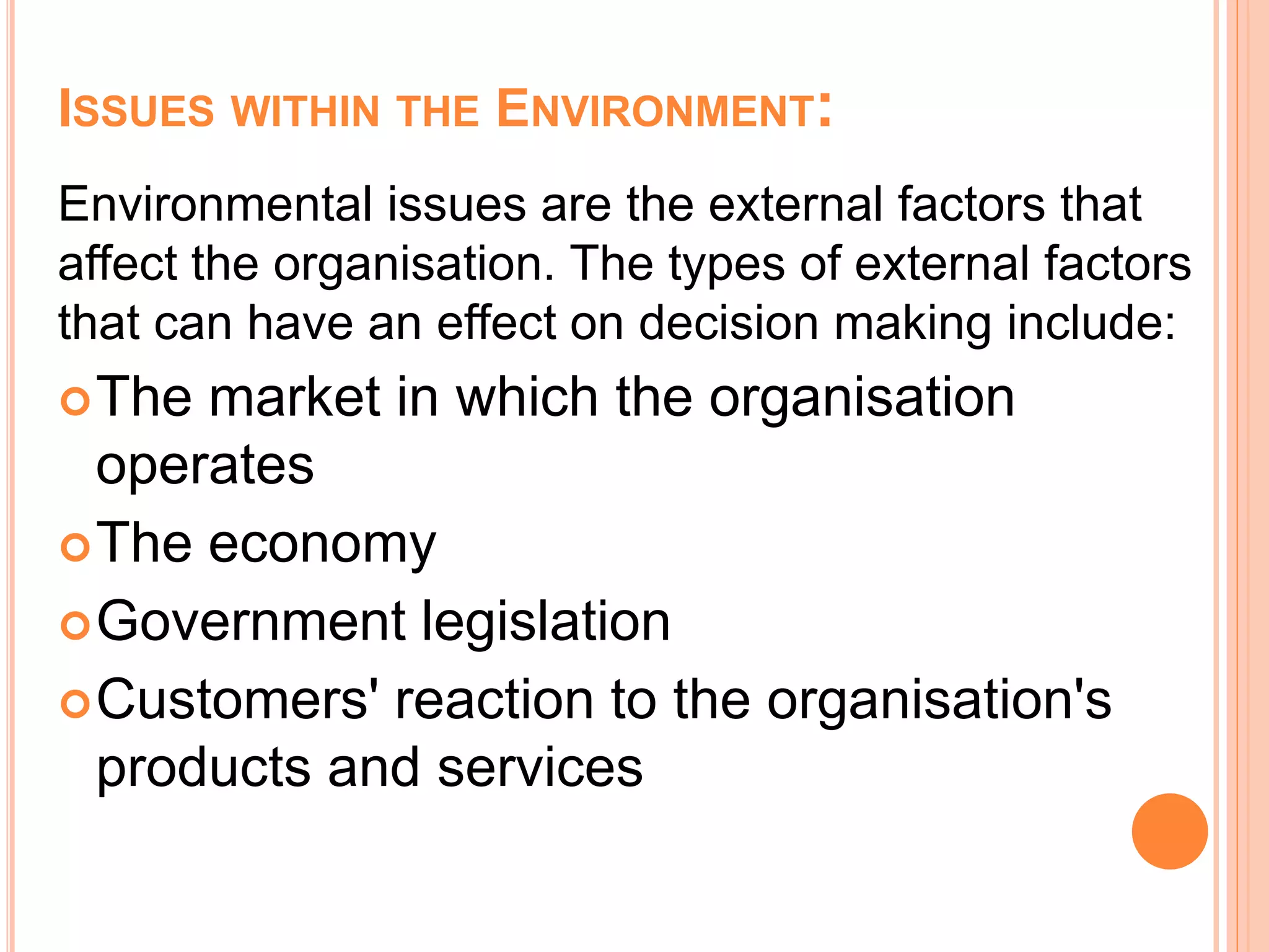 ISSUES WITHIN THE ENVIRONMENT:
Environmental issues are the external factors that
affect the organisation. The types of external factors
that can have an effect on decision making include:
The market in which the organisation
operates
The economy
Government legislation
Customers' reaction to the organisation's
products and services
 