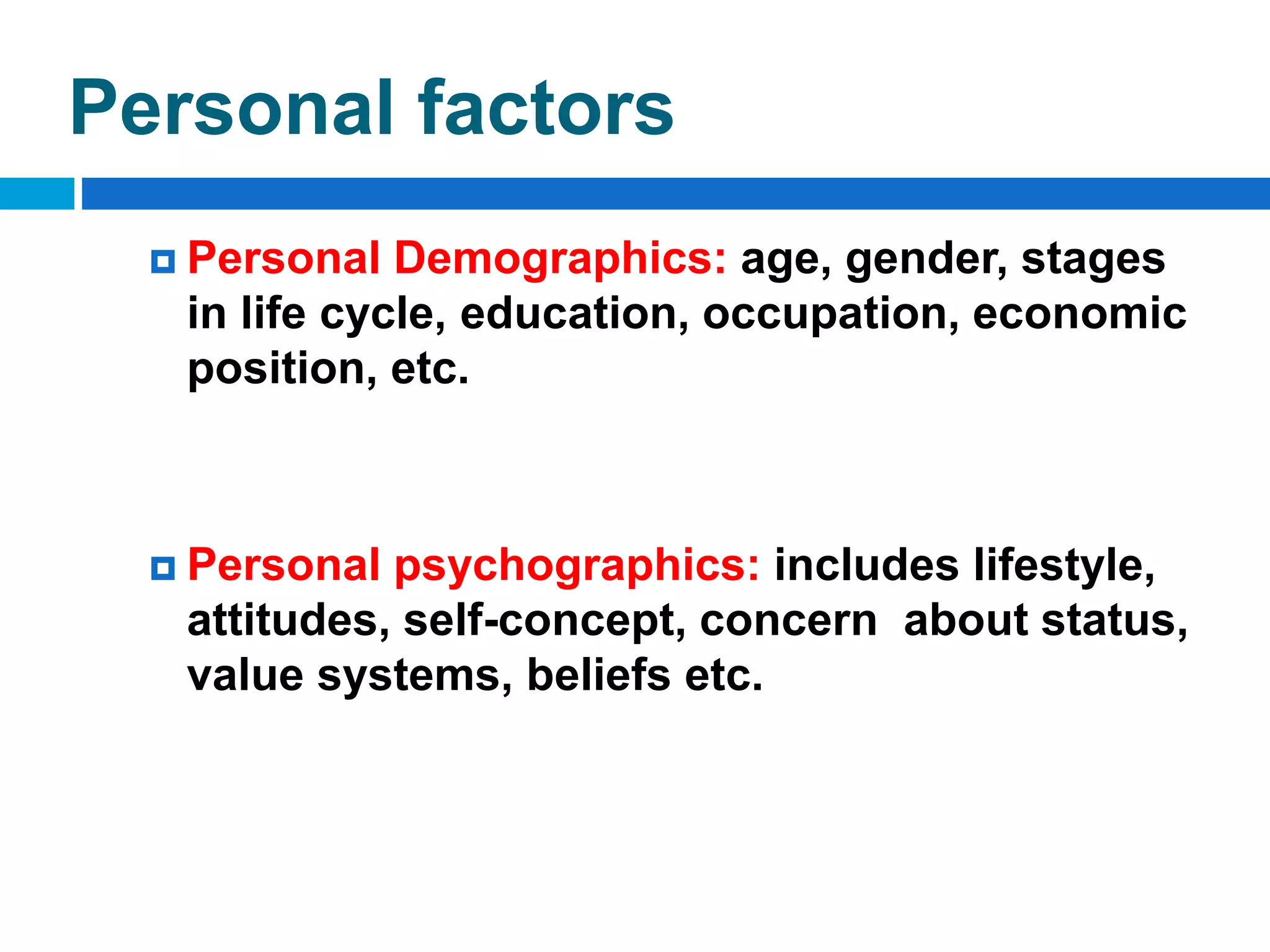 Personal factors
 Personal Demographics: age, gender, stages
in life cycle, education, occupation, economic
position, etc.
 Personal psychographics: includes lifestyle,
attitudes, self-concept, concern about status,
value systems, beliefs etc.
 