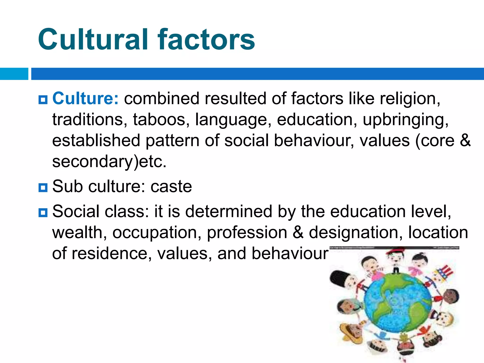 Cultural factors
 Culture: combined resulted of factors like religion,
traditions, taboos, language, education, upbringing,
established pattern of social behaviour, values (core &
secondary)etc.
 Sub culture: caste
 Social class: it is determined by the education level,
wealth, occupation, profession & designation, location
of residence, values, and behaviour of its members.
 