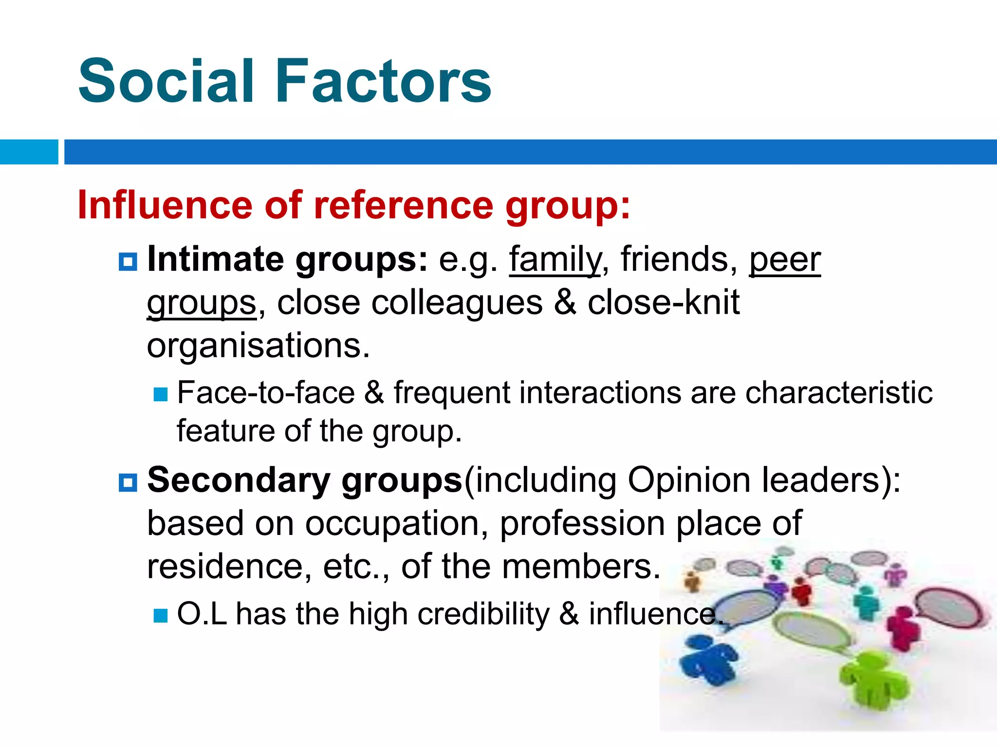 Social Factors
Influence of reference group:
 Intimate groups: e.g. family, friends, peer
groups, close colleagues & close-knit
organisations.
 Face-to-face & frequent interactions are characteristic
feature of the group.
 Secondary groups(including Opinion leaders):
based on occupation, profession place of
residence, etc., of the members.
 O.L has the high credibility & influence.
 