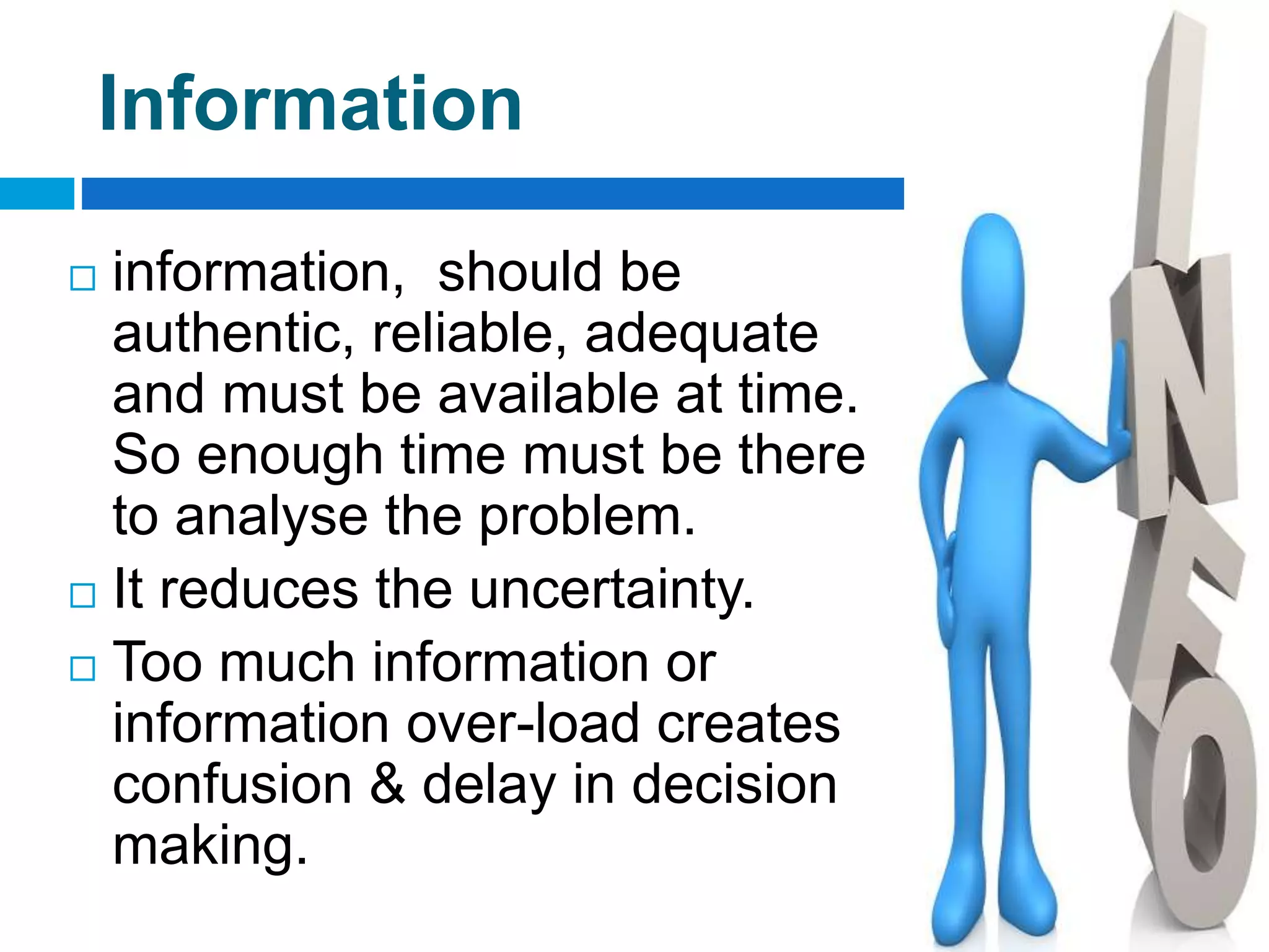 Information
 information, should be
authentic, reliable, adequate
and must be available at time.
So enough time must be there
to analyse the problem.
 It reduces the uncertainty.
 Too much information or
information over-load creates
confusion & delay in decision
making.
 