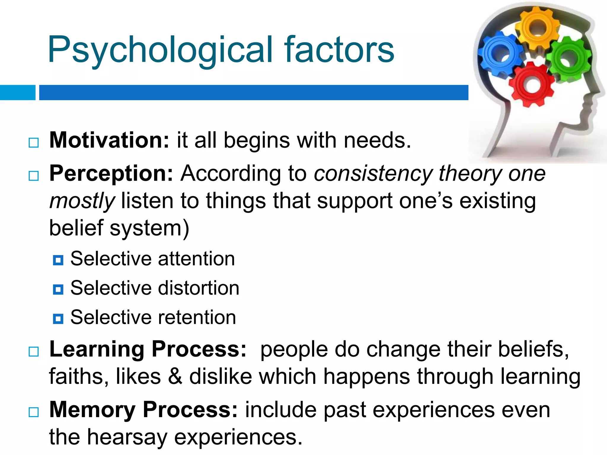 Psychological factors
 Motivation: it all begins with needs.
 Perception: According to consistency theory one
mostly listen to things that support one’s existing
belief system)
 Selective attention
 Selective distortion
 Selective retention
 Learning Process: people do change their beliefs,
faiths, likes & dislike which happens through learning
 Memory Process: include past experiences even
the hearsay experiences.
 