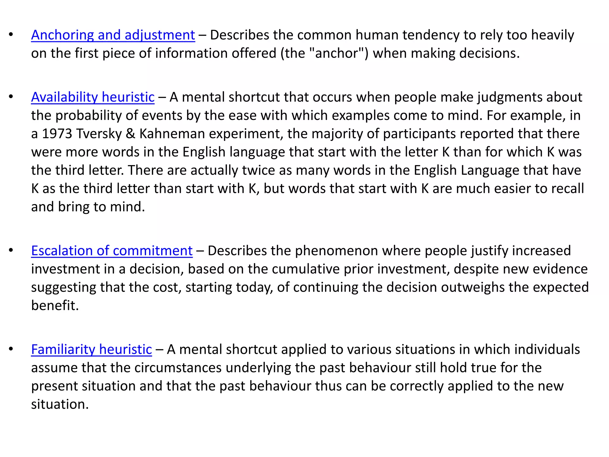 • Anchoring and adjustment – Describes the common human tendency to rely too heavily
on the first piece of information offered (the "anchor") when making decisions.
• Availability heuristic – A mental shortcut that occurs when people make judgments about
the probability of events by the ease with which examples come to mind. For example, in
a 1973 Tversky & Kahneman experiment, the majority of participants reported that there
were more words in the English language that start with the letter K than for which K was
the third letter. There are actually twice as many words in the English Language that have
K as the third letter than start with K, but words that start with K are much easier to recall
and bring to mind.
• Escalation of commitment – Describes the phenomenon where people justify increased
investment in a decision, based on the cumulative prior investment, despite new evidence
suggesting that the cost, starting today, of continuing the decision outweighs the expected
benefit.
• Familiarity heuristic – A mental shortcut applied to various situations in which individuals
assume that the circumstances underlying the past behaviour still hold true for the
present situation and that the past behaviour thus can be correctly applied to the new
situation.
 