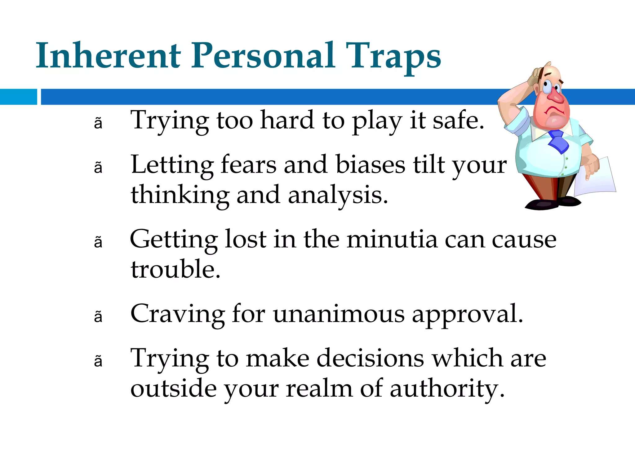 Inherent Personal Traps
ã Trying too hard to play it safe.
ã Letting fears and biases tilt your
thinking and analysis.
ã Getting lost in the minutia can cause
trouble.
ã Craving for unanimous approval.
ã Trying to make decisions which are
outside your realm of authority.
 
