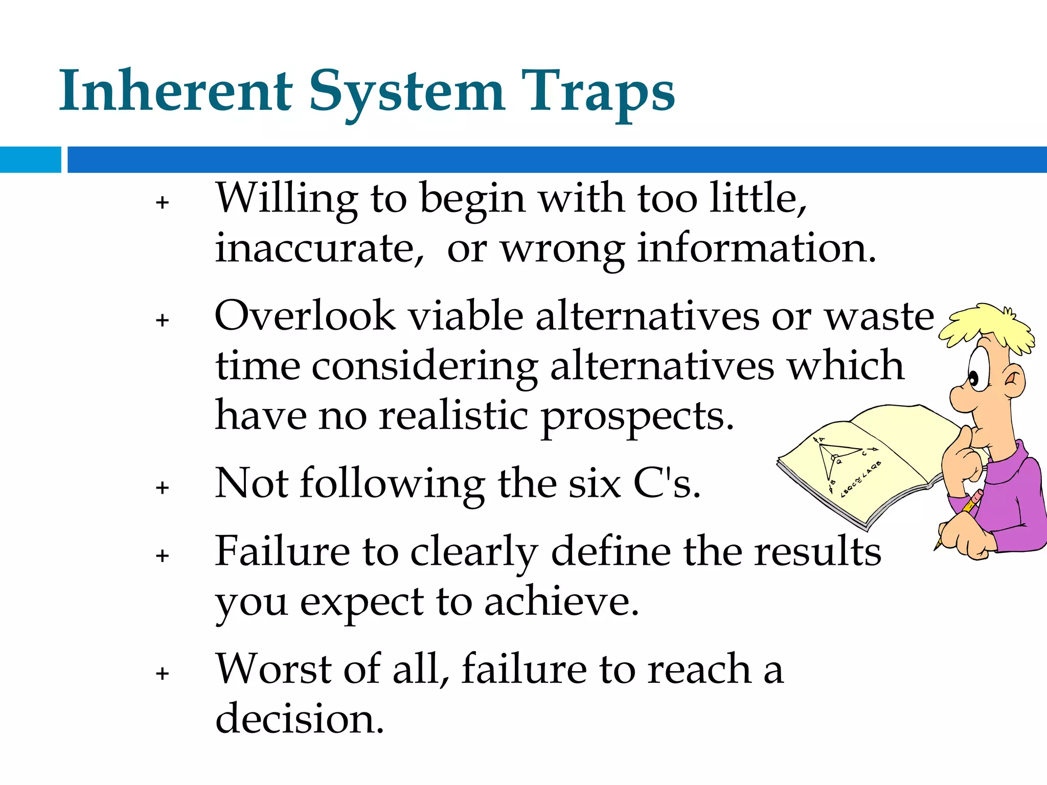 Inherent System Traps
+ Willing to begin with too little,
inaccurate, or wrong information.
+ Overlook viable alternatives or waste
time considering alternatives which
have no realistic prospects.
+ Not following the six C's.
+ Failure to clearly define the results
you expect to achieve.
+ Worst of all, failure to reach a
decision.
 