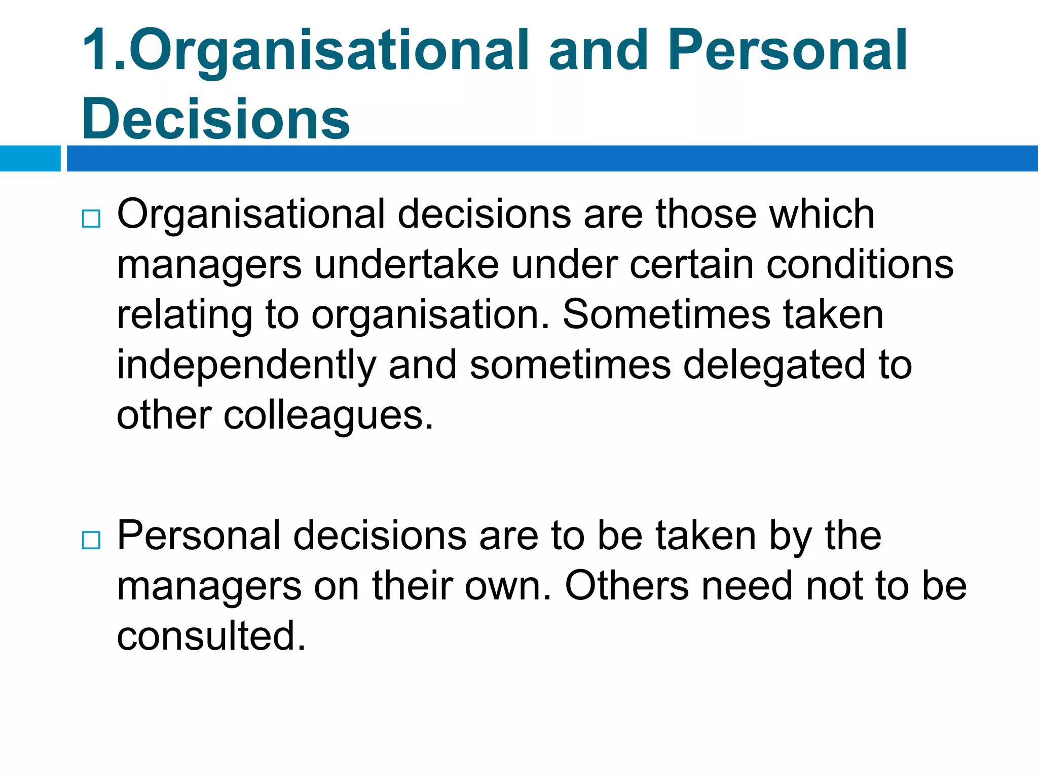 1.Organisational and Personal
Decisions
 Organisational decisions are those which
managers undertake under certain conditions
relating to organisation. Sometimes taken
independently and sometimes delegated to
other colleagues.
 Personal decisions are to be taken by the
managers on their own. Others need not to be
consulted.
 
