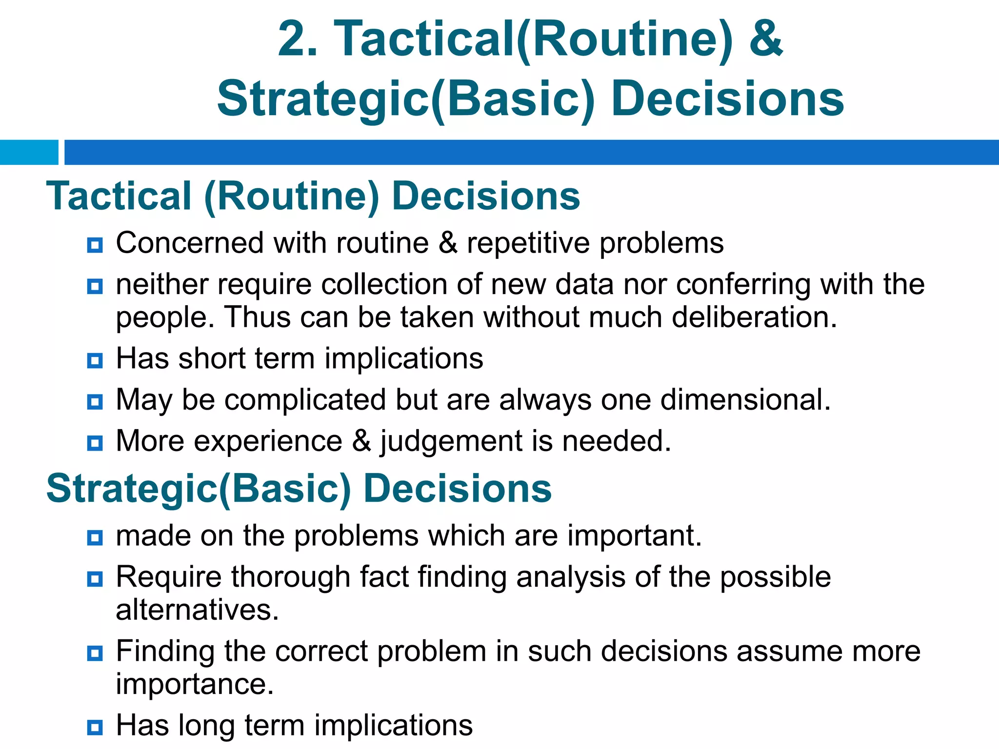 2. Tactical(Routine) &
Strategic(Basic) Decisions
Tactical (Routine) Decisions
 Concerned with routine & repetitive problems
 neither require collection of new data nor conferring with the
people. Thus can be taken without much deliberation.
 Has short term implications
 May be complicated but are always one dimensional.
 More experience & judgement is needed.
Strategic(Basic) Decisions
 made on the problems which are important.
 Require thorough fact finding analysis of the possible
alternatives.
 Finding the correct problem in such decisions assume more
importance.
 Has long term implications
 