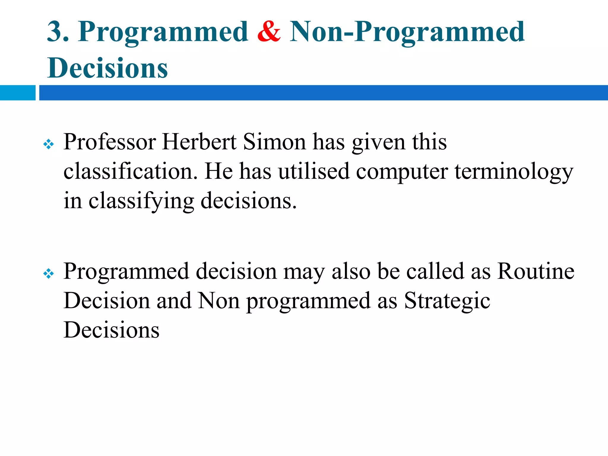 3. Programmed & Non-Programmed
Decisions
 Professor Herbert Simon has given this
classification. He has utilised computer terminology
in classifying decisions.
 Programmed decision may also be called as Routine
Decision and Non programmed as Strategic
Decisions
 
