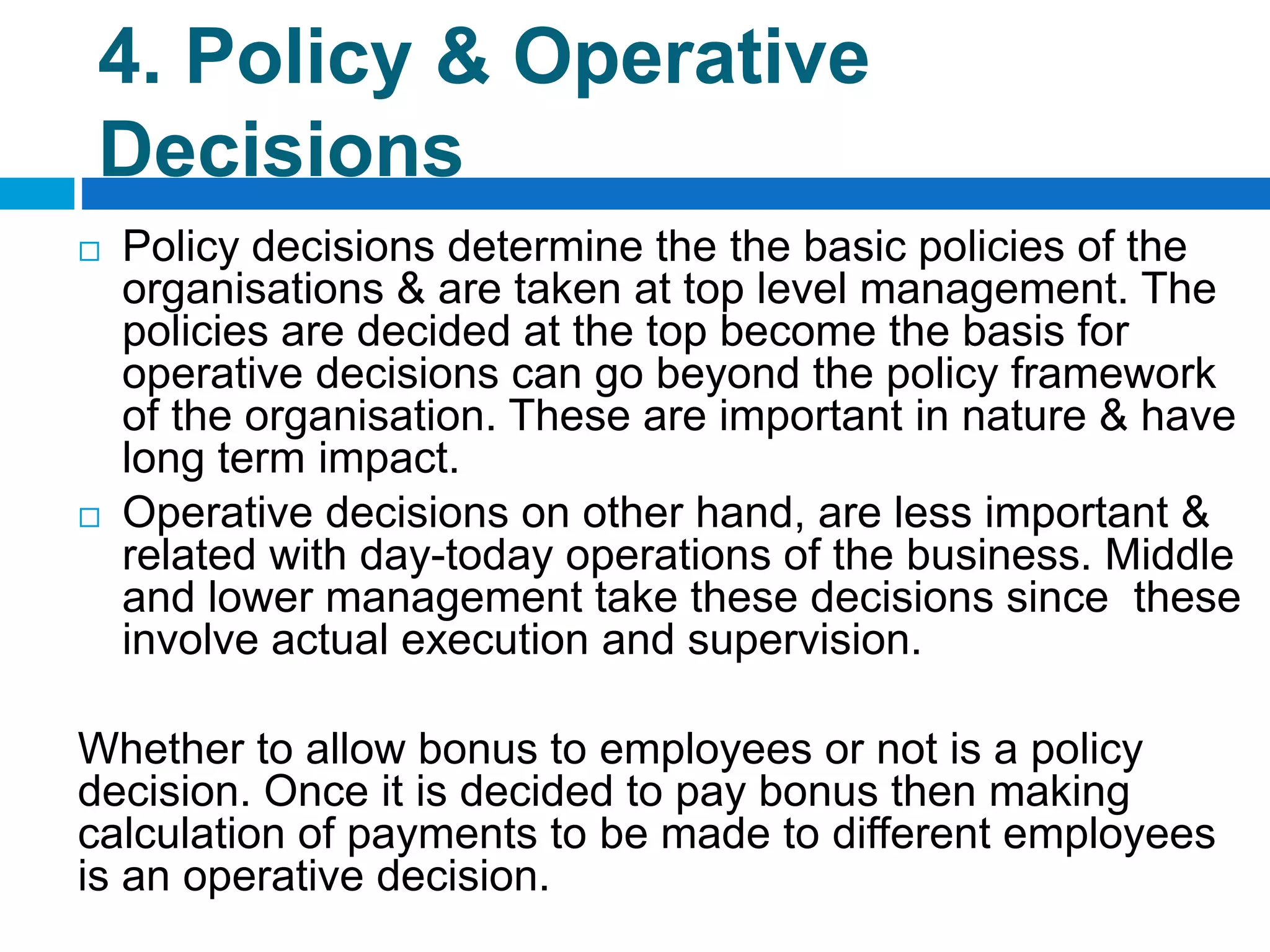 4. Policy & Operative
Decisions
 Policy decisions determine the the basic policies of the
organisations & are taken at top level management. The
policies are decided at the top become the basis for
operative decisions can go beyond the policy framework
of the organisation. These are important in nature & have
long term impact.
 Operative decisions on other hand, are less important &
related with day-today operations of the business. Middle
and lower management take these decisions since these
involve actual execution and supervision.
Whether to allow bonus to employees or not is a policy
decision. Once it is decided to pay bonus then making
calculation of payments to be made to different employees
is an operative decision.
 