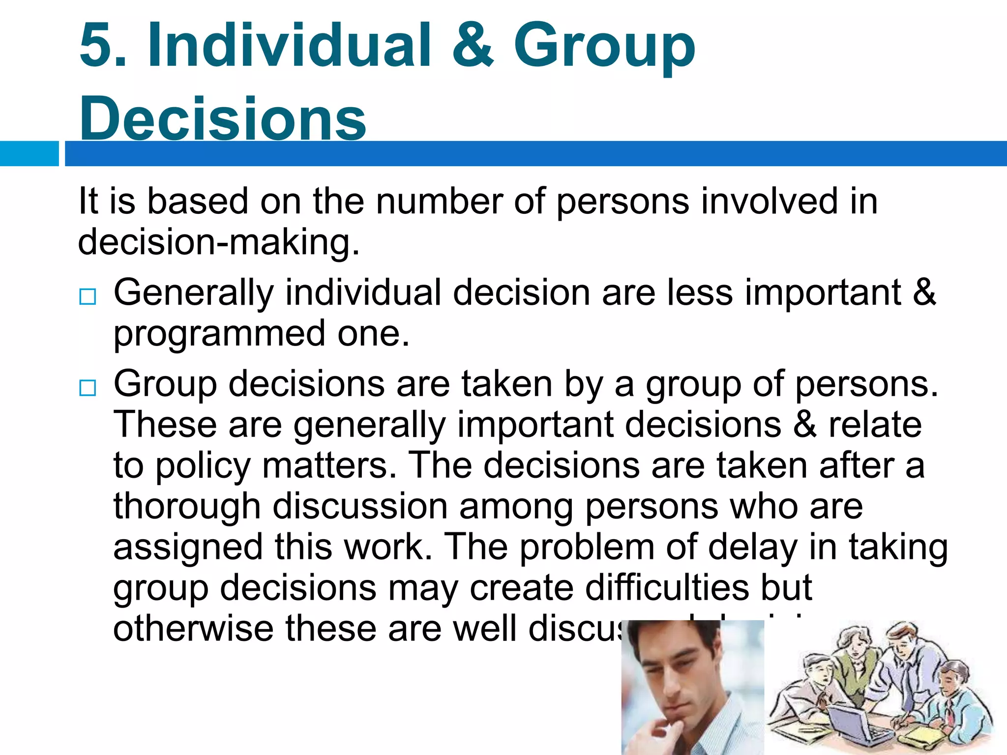 5. Individual & Group
Decisions
It is based on the number of persons involved in
decision-making.
 Generally individual decision are less important &
programmed one.
 Group decisions are taken by a group of persons.
These are generally important decisions & relate
to policy matters. The decisions are taken after a
thorough discussion among persons who are
assigned this work. The problem of delay in taking
group decisions may create difficulties but
otherwise these are well discussed decisions.
 