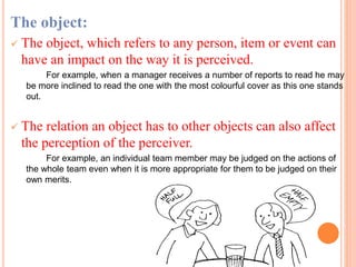 The object:
 The object, which refers to any person, item or event can
have an impact on the way it is perceived.
For example, when a manager receives a number of reports to read he may
be more inclined to read the one with the most colourful cover as this one stands
out.
 The relation an object has to other objects can also affect
the perception of the perceiver.
For example, an individual team member may be judged on the actions of
the whole team even when it is more appropriate for them to be judged on their
own merits.
 