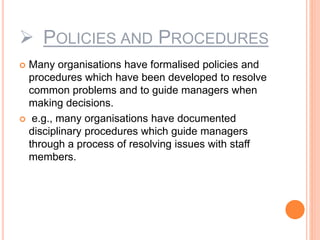  POLICIES AND PROCEDURES
 Many organisations have formalised policies and
procedures which have been developed to resolve
common problems and to guide managers when
making decisions.
 e.g., many organisations have documented
disciplinary procedures which guide managers
through a process of resolving issues with staff
members.
 