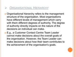  ORGANISATIONAL HIERARCHY
 Organisational hierarchy refers to the management
structure of the organisation. Most organisations
have different levels of management which carry
with them different degrees of authority. The degree
of authority directly impacts on the nature of the
decisions an individual can make.
 E.g., a Customer Contact Centre Team Leader
cannot make decisions about the overall goals of
the organisation. However, the Team Leader can
make decisions about how their team contributes to
the achievement of the organisation's goals.
 