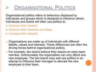  ORGANISATIONAL POLITICS
Organisational politics refers to behaviour displayed by
individuals and groups which is designed to influence others.
Individuals and teams will often use politics to:
 Advance their careers
 Advance their interests and ideas
 Increase their rewards
 Organisations are made up of individuals with different
beliefs, values and interests. These differences are often the
driving forces behind organisational politics.
 For example, two teams believe they require an extra team
member. Unfortunately the organisation can only afford one
new employee. The two teams may well use politics in an
attempt to influence their manager to allocate the new
employee to their team.
 