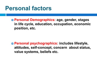 Personal factors
 Personal Demographics: age, gender, stages
in life cycle, education, occupation, economic
position, etc.
 Personal psychographics: includes lifestyle,
attitudes, self-concept, concern about status,
value systems, beliefs etc.
 