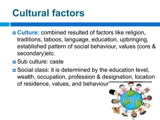 Cultural factors
 Culture: combined resulted of factors like religion,
traditions, taboos, language, education, upbringing,
established pattern of social behaviour, values (core &
secondary)etc.
 Sub culture: caste
 Social class: it is determined by the education level,
wealth, occupation, profession & designation, location
of residence, values, and behaviour of its members.
 