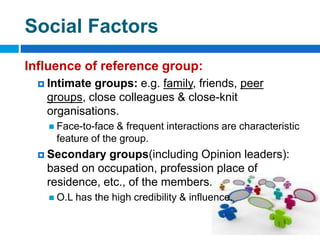 Social Factors
Influence of reference group:
 Intimate groups: e.g. family, friends, peer
groups, close colleagues & close-knit
organisations.
 Face-to-face & frequent interactions are characteristic
feature of the group.
 Secondary groups(including Opinion leaders):
based on occupation, profession place of
residence, etc., of the members.
 O.L has the high credibility & influence.
 