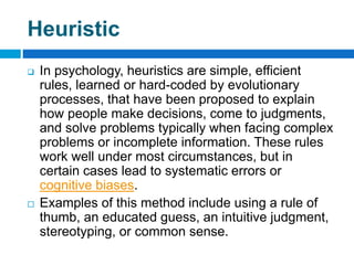 Heuristic
 In psychology, heuristics are simple, efficient
rules, learned or hard-coded by evolutionary
processes, that have been proposed to explain
how people make decisions, come to judgments,
and solve problems typically when facing complex
problems or incomplete information. These rules
work well under most circumstances, but in
certain cases lead to systematic errors or
cognitive biases.
 Examples of this method include using a rule of
thumb, an educated guess, an intuitive judgment,
stereotyping, or common sense.
 