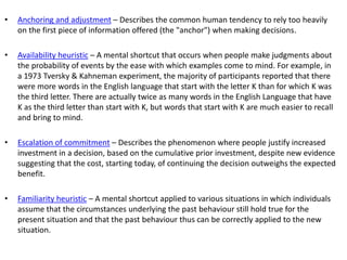 • Anchoring and adjustment – Describes the common human tendency to rely too heavily
on the first piece of information offered (the "anchor") when making decisions.
• Availability heuristic – A mental shortcut that occurs when people make judgments about
the probability of events by the ease with which examples come to mind. For example, in
a 1973 Tversky & Kahneman experiment, the majority of participants reported that there
were more words in the English language that start with the letter K than for which K was
the third letter. There are actually twice as many words in the English Language that have
K as the third letter than start with K, but words that start with K are much easier to recall
and bring to mind.
• Escalation of commitment – Describes the phenomenon where people justify increased
investment in a decision, based on the cumulative prior investment, despite new evidence
suggesting that the cost, starting today, of continuing the decision outweighs the expected
benefit.
• Familiarity heuristic – A mental shortcut applied to various situations in which individuals
assume that the circumstances underlying the past behaviour still hold true for the
present situation and that the past behaviour thus can be correctly applied to the new
situation.
 