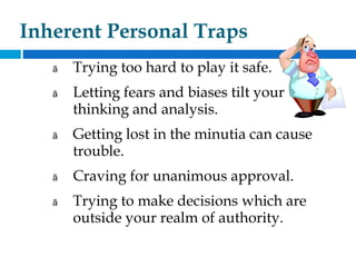 Inherent Personal Traps
ã Trying too hard to play it safe.
ã Letting fears and biases tilt your
thinking and analysis.
ã Getting lost in the minutia can cause
trouble.
ã Craving for unanimous approval.
ã Trying to make decisions which are
outside your realm of authority.
 