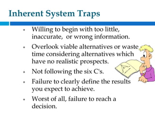 Inherent System Traps
+ Willing to begin with too little,
inaccurate, or wrong information.
+ Overlook viable alternatives or waste
time considering alternatives which
have no realistic prospects.
+ Not following the six C's.
+ Failure to clearly define the results
you expect to achieve.
+ Worst of all, failure to reach a
decision.
 