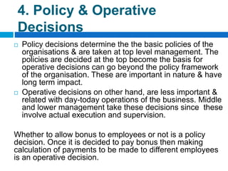 4. Policy & Operative
Decisions
 Policy decisions determine the the basic policies of the
organisations & are taken at top level management. The
policies are decided at the top become the basis for
operative decisions can go beyond the policy framework
of the organisation. These are important in nature & have
long term impact.
 Operative decisions on other hand, are less important &
related with day-today operations of the business. Middle
and lower management take these decisions since these
involve actual execution and supervision.
Whether to allow bonus to employees or not is a policy
decision. Once it is decided to pay bonus then making
calculation of payments to be made to different employees
is an operative decision.
 