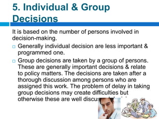 5. Individual & Group
Decisions
It is based on the number of persons involved in
decision-making.
 Generally individual decision are less important &
programmed one.
 Group decisions are taken by a group of persons.
These are generally important decisions & relate
to policy matters. The decisions are taken after a
thorough discussion among persons who are
assigned this work. The problem of delay in taking
group decisions may create difficulties but
otherwise these are well discussed decisions.
 