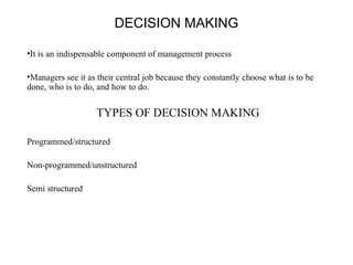 DECISION MAKING 
•It is an indispensable component of management process 
•Managers see it as their central job because they constantly choose what is to be 
done, who is to do, and how to do. 
TYPES OF DECISION MAKING 
Programmed/structured 
Non-programmed/unstructured 
Semi structured 
 