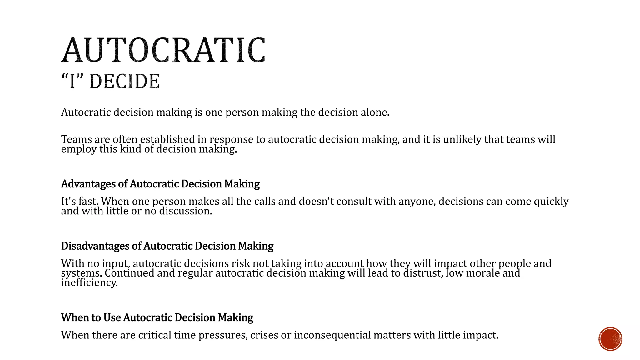 Autocratic decision making is one person making the decision alone. 
Teams are often established in response to autocratic decision making, and it is unlikely that teams will 
employ this kind of decision making. 
Advantages of Autocratic Decision Making 
It's fast. When one person makes all the calls and doesn't consult with anyone, decisions can come quickly 
and with little or no discussion. 
Disadvantages of Autocratic Decision Making 
With no input, autocratic decisions risk not taking into account how they will impact other people and 
systems. Continued and regular autocratic decision making will lead to distrust, low morale and 
inefficiency. 
When to Use Autocratic Decision Making 
When there are critical time pressures, crises or inconsequential matters with little impact. 
 