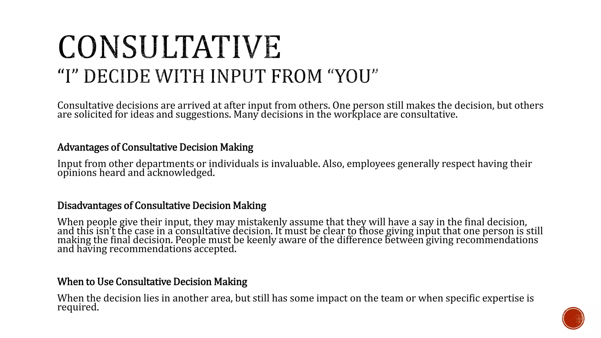Consultative decisions are arrived at after input from others. One person still makes the decision, but others 
are solicited for ideas and suggestions. Many decisions in the workplace are consultative. 
Advantages of Consultative Decision Making 
Input from other departments or individuals is invaluable. Also, employees generally respect having their 
opinions heard and acknowledged. 
Disadvantages of Consultative Decision Making 
When people give their input, they may mistakenly assume that they will have a say in the final decision, 
and this isn't the case in a consultative decision. It must be clear to those giving input that one person is still 
making the final decision. People must be keenly aware of the difference between giving recommendations 
and having recommendations accepted. 
When to Use Consultative Decision Making 
When the decision lies in another area, but still has some impact on the team or when specific expertise is 
required. 
 