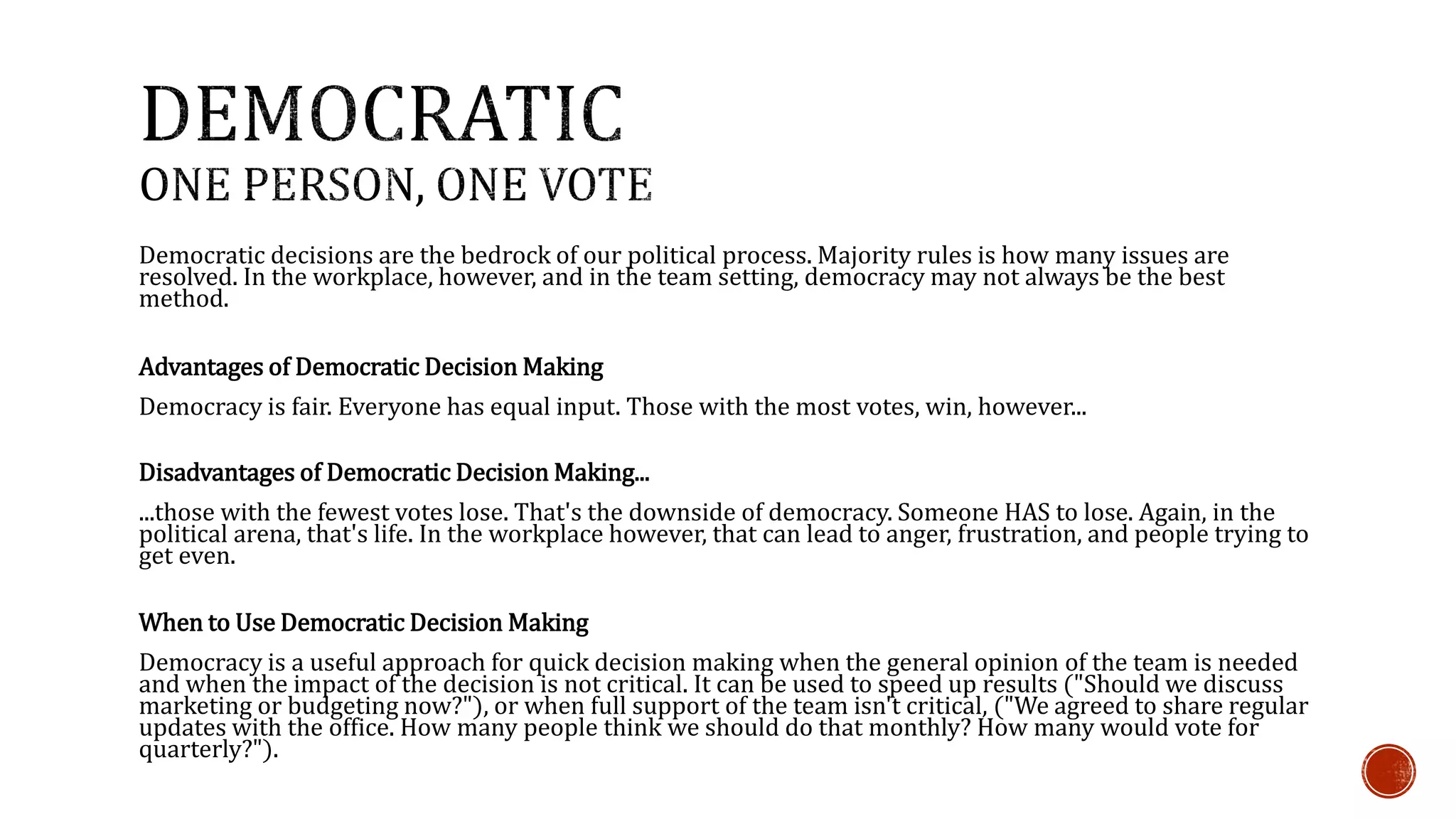 Democratic decisions are the bedrock of our political process. Majority rules is how many issues are 
resolved. In the workplace, however, and in the team setting, democracy may not always be the best 
method. 
Advantages of Democratic Decision Making 
Democracy is fair. Everyone has equal input. Those with the most votes, win, however... 
Disadvantages of Democratic Decision Making... 
...those with the fewest votes lose. That's the downside of democracy. Someone HAS to lose. Again, in the 
political arena, that's life. In the workplace however, that can lead to anger, frustration, and people trying to 
get even. 
When to Use Democratic Decision Making 
Democracy is a useful approach for quick decision making when the general opinion of the team is needed 
and when the impact of the decision is not critical. It can be used to speed up results ("Should we discuss 
marketing or budgeting now?"), or when full support of the team isn't critical, ("We agreed to share regular 
updates with the office. How many people think we should do that monthly? How many would vote for 
quarterly?"). 
 