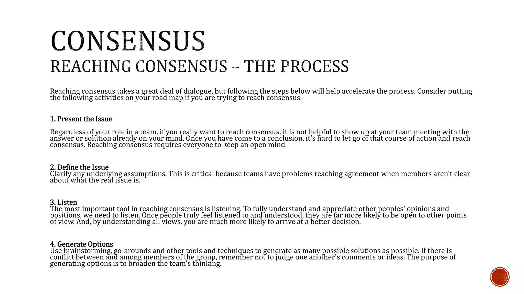 Reaching consensus takes a great deal of dialogue, but following the steps below will help accelerate the process. Consider putting 
the following activities on your road map if you are trying to reach consensus. 
1. Present the Issue 
Regardless of your role in a team, if you really want to reach consensus, it is not helpful to show up at your team meeting with the 
answer or solution already on your mind. Once you have come to a conclusion, it's hard to let go of that course of action and reach 
consensus. Reaching consensus requires everyone to keep an open mind. 
2. Define the Issue 
Clarify any underlying assumptions. This is critical because teams have problems reaching agreement when members aren't clear 
about what the real issue is. 
3. Listen 
The most important tool in reaching consensus is listening. To fully understand and appreciate other peoples' opinions and 
positions, we need to listen. Once people truly feel listened to and understood, they are far more likely to be open to other points 
of view. And, by understanding all views, you are much more likely to arrive at a better decision. 
4. Generate Options 
Use brainstorming, go-arounds and other tools and techniques to generate as many possible solutions as possible. If there is 
conflict between and among members of the group, remember not to judge one another's comments or ideas. The purpose of 
generating options is to broaden the team's thinking. 
 