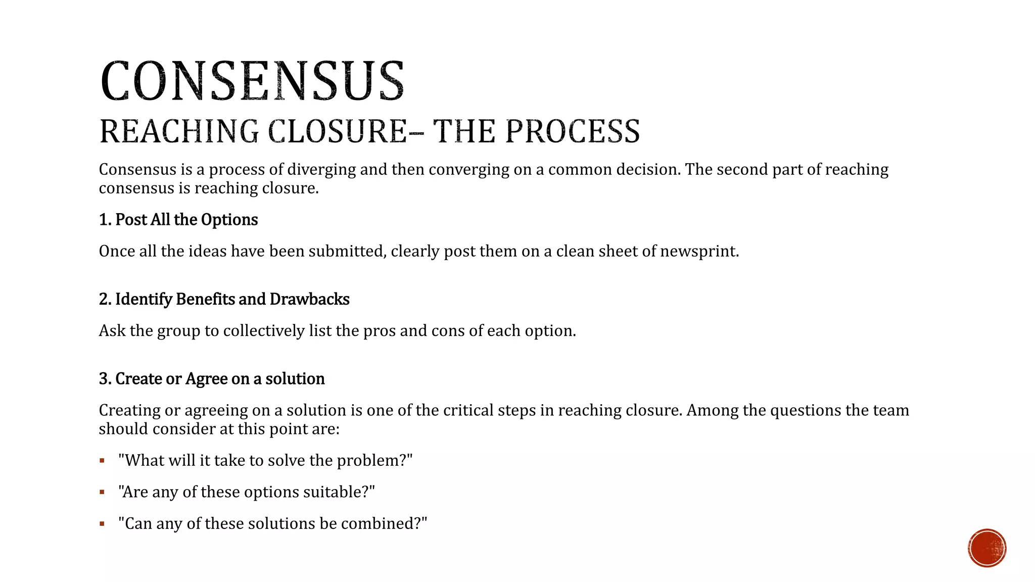 Consensus is a process of diverging and then converging on a common decision. The second part of reaching 
consensus is reaching closure. 
1. Post All the Options 
Once all the ideas have been submitted, clearly post them on a clean sheet of newsprint. 
2. Identify Benefits and Drawbacks 
Ask the group to collectively list the pros and cons of each option. 
3. Create or Agree on a solution 
Creating or agreeing on a solution is one of the critical steps in reaching closure. Among the questions the team 
should consider at this point are: 
 "What will it take to solve the problem?" 
 "Are any of these options suitable?" 
 "Can any of these solutions be combined?" 
 