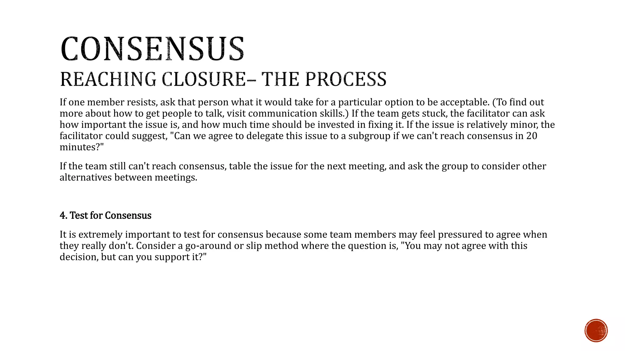 If one member resists, ask that person what it would take for a particular option to be acceptable. (To find out 
more about how to get people to talk, visit communication skills.) If the team gets stuck, the facilitator can ask 
how important the issue is, and how much time should be invested in fixing it. If the issue is relatively minor, the 
facilitator could suggest, "Can we agree to delegate this issue to a subgroup if we can't reach consensus in 20 
minutes?" 
If the team still can't reach consensus, table the issue for the next meeting, and ask the group to consider other 
alternatives between meetings. 
4. Test for Consensus 
It is extremely important to test for consensus because some team members may feel pressured to agree when 
they really don't. Consider a go-around or slip method where the question is, "You may not agree with this 
decision, but can you support it?" 
