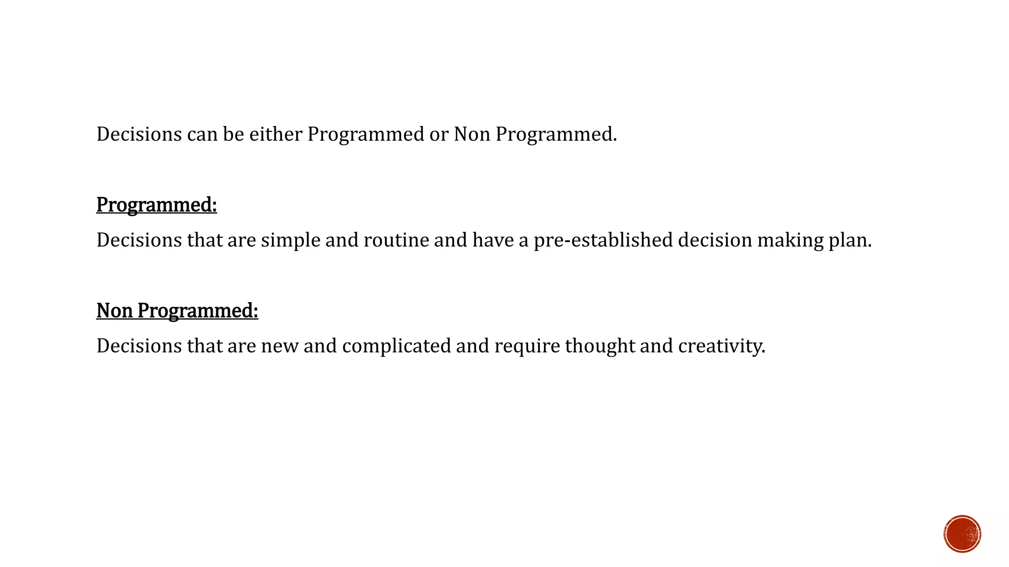 Decisions can be either Programmed or Non Programmed. 
Programmed: 
Decisions that are simple and routine and have a pre-established decision making plan. 
Non Programmed: 
Decisions that are new and complicated and require thought and creativity. 
 