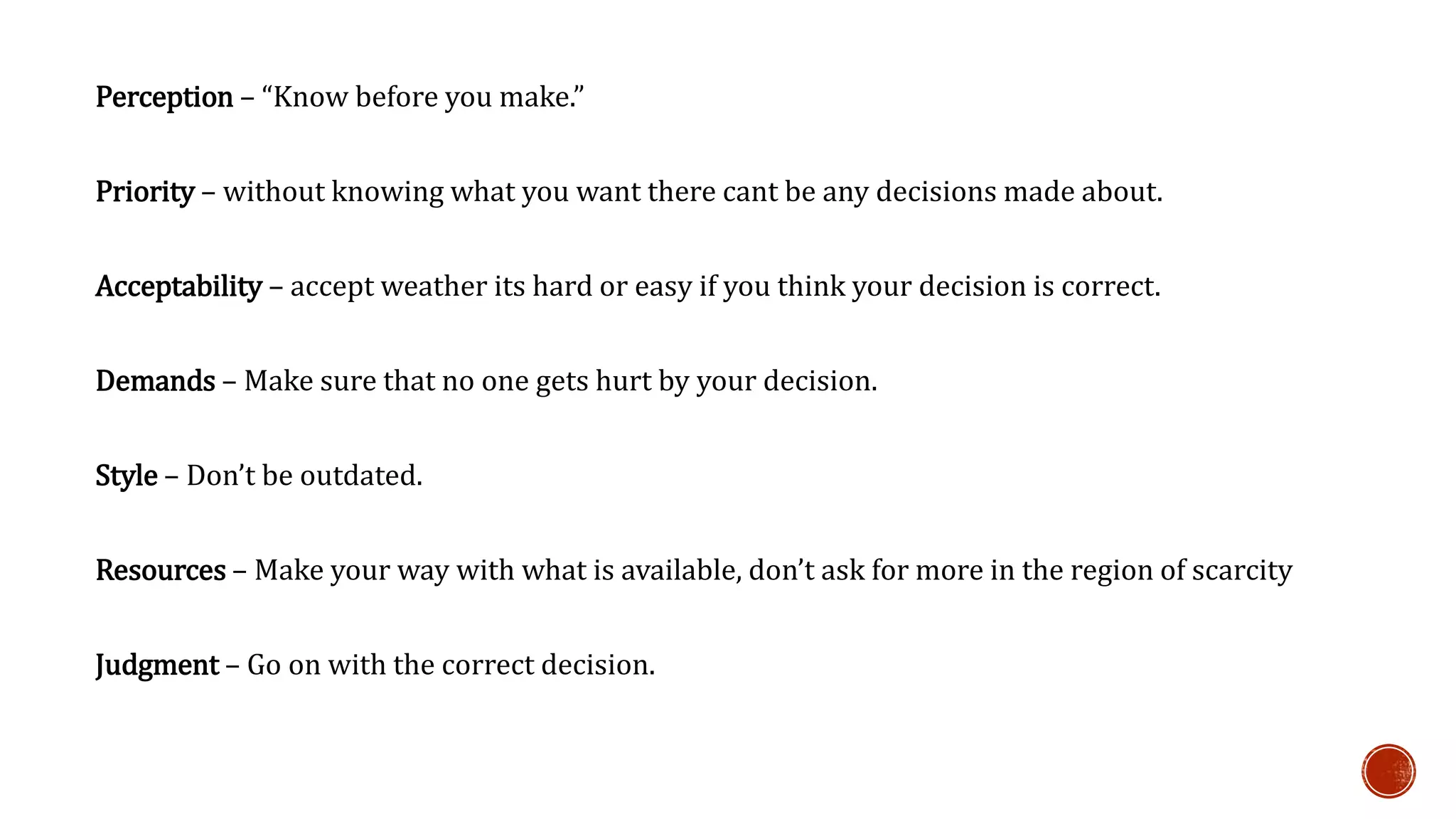 Perception – “Know before you make.” 
Priority – without knowing what you want there cant be any decisions made about. 
Acceptability – accept weather its hard or easy if you think your decision is correct. 
Demands – Make sure that no one gets hurt by your decision. 
Style – Don’t be outdated. 
Resources – Make your way with what is available, don’t ask for more in the region of scarcity 
Judgment – Go on with the correct decision. 
 