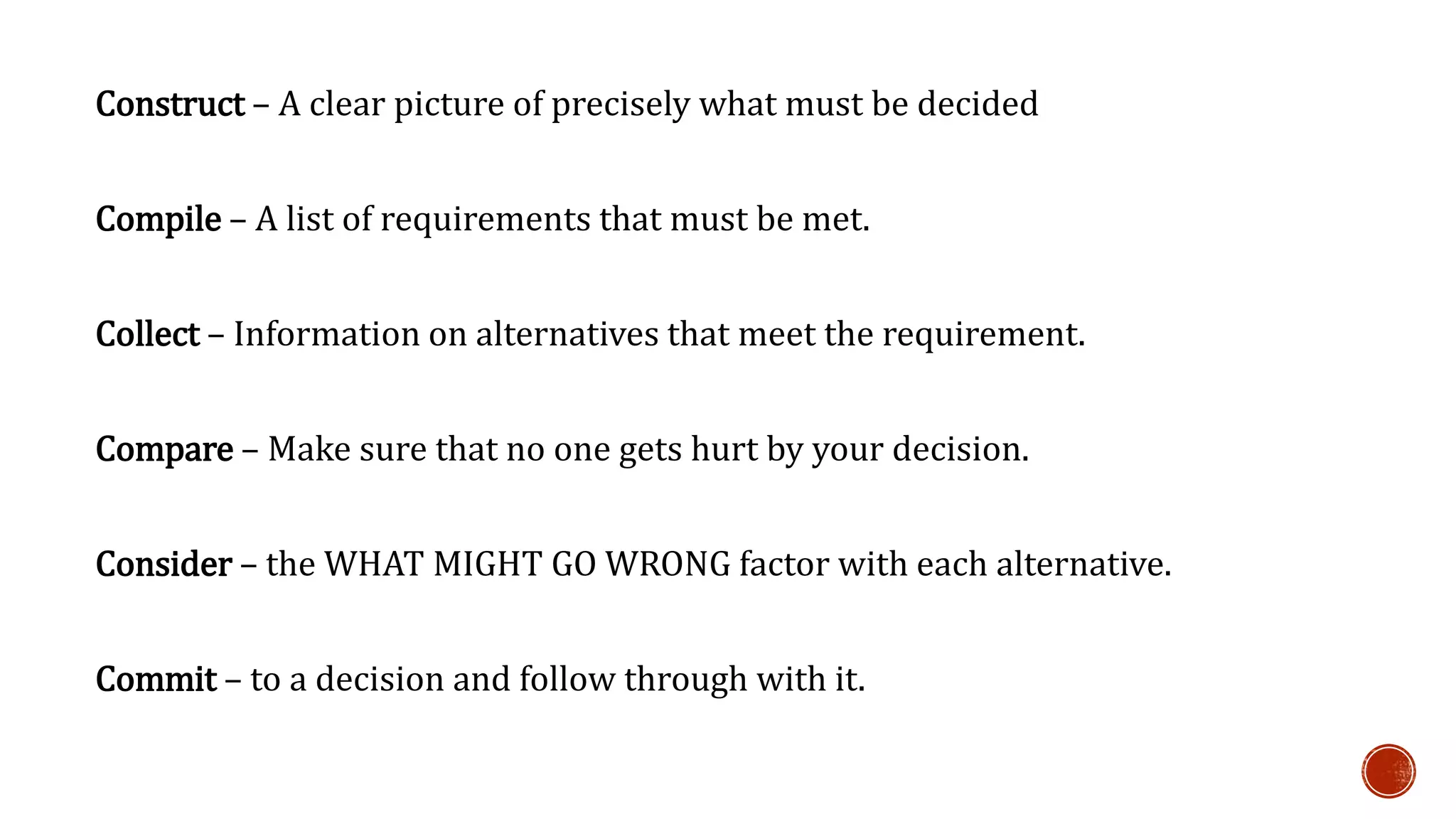 Construct – A clear picture of precisely what must be decided 
Compile – A list of requirements that must be met. 
Collect – Information on alternatives that meet the requirement. 
Compare – Make sure that no one gets hurt by your decision. 
Consider – the WHAT MIGHT GO WRONG factor with each alternative. 
Commit – to a decision and follow through with it. 
 