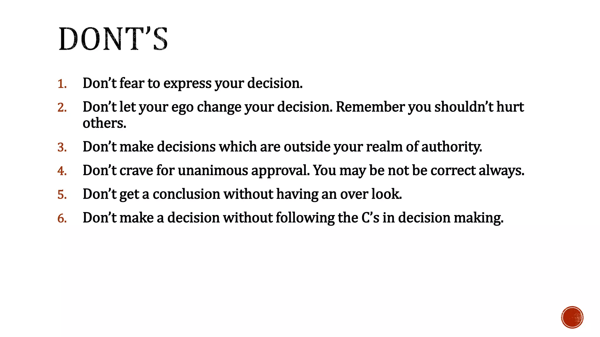 1. Don’t fear to express your decision. 
2. Don’t let your ego change your decision. Remember you shouldn’t hurt 
others. 
3. Don’t make decisions which are outside your realm of authority. 
4. Don’t crave for unanimous approval. You may be not be correct always. 
5. Don’t get a conclusion without having an over look. 
6. Don’t make a decision without following the C’s in decision making. 
 