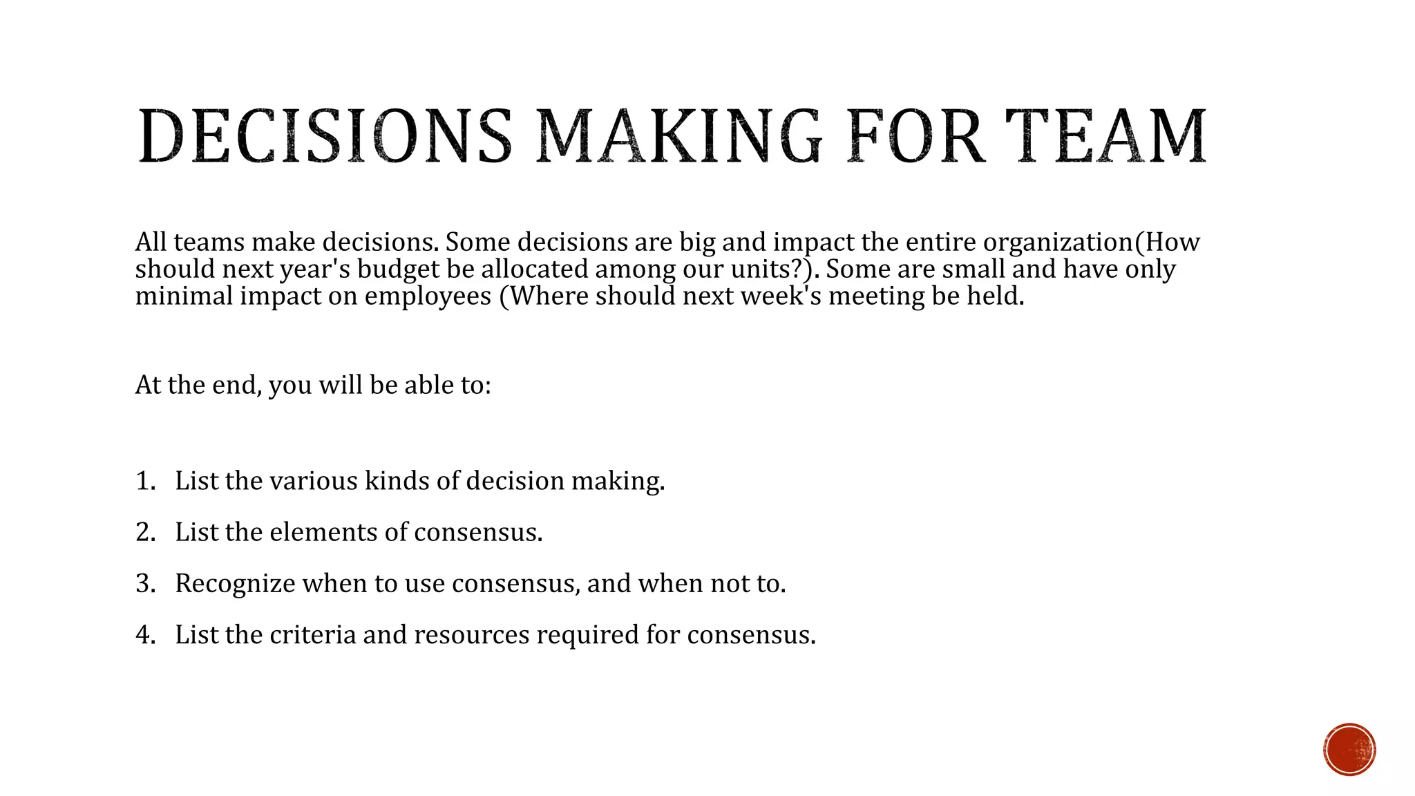 All teams make decisions. Some decisions are big and impact the entire organization(How 
should next year's budget be allocated among our units?). Some are small and have only 
minimal impact on employees (Where should next week's meeting be held. 
At the end, you will be able to: 
1. List the various kinds of decision making. 
2. List the elements of consensus. 
3. Recognize when to use consensus, and when not to. 
4. List the criteria and resources required for consensus. 
 
