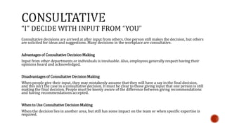 Consultative decisions are arrived at after input from others. One person still makes the decision, but others 
are solicited for ideas and suggestions. Many decisions in the workplace are consultative. 
Advantages of Consultative Decision Making 
Input from other departments or individuals is invaluable. Also, employees generally respect having their 
opinions heard and acknowledged. 
Disadvantages of Consultative Decision Making 
When people give their input, they may mistakenly assume that they will have a say in the final decision, 
and this isn't the case in a consultative decision. It must be clear to those giving input that one person is still 
making the final decision. People must be keenly aware of the difference between giving recommendations 
and having recommendations accepted. 
When to Use Consultative Decision Making 
When the decision lies in another area, but still has some impact on the team or when specific expertise is 
required. 
 