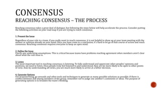 Reaching consensus takes a great deal of dialogue, but following the steps below will help accelerate the process. Consider putting 
the following activities on your road map if you are trying to reach consensus. 
1. Present the Issue 
Regardless of your role in a team, if you really want to reach consensus, it is not helpful to show up at your team meeting with the 
answer or solution already on your mind. Once you have come to a conclusion, it's hard to let go of that course of action and reach 
consensus. Reaching consensus requires everyone to keep an open mind. 
2. Define the Issue 
Clarify any underlying assumptions. This is critical because teams have problems reaching agreement when members aren't clear 
about what the real issue is. 
3. Listen 
The most important tool in reaching consensus is listening. To fully understand and appreciate other peoples' opinions and 
positions, we need to listen. Once people truly feel listened to and understood, they are far more likely to be open to other points 
of view. And, by understanding all views, you are much more likely to arrive at a better decision. 
4. Generate Options 
Use brainstorming, go-arounds and other tools and techniques to generate as many possible solutions as possible. If there is 
conflict between and among members of the group, remember not to judge one another's comments or ideas. The purpose of 
generating options is to broaden the team's thinking. 
 