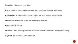 Perception – “Know before you make.” 
Priority – without knowing what you want there cant be any decisions made about. 
Acceptability – accept weather its hard or easy if you think your decision is correct. 
Demands – Make sure that no one gets hurt by your decision. 
Style – Don’t be outdated. 
Resources – Make your way with what is available, don’t ask for more in the region of scarcity 
Judgment – Go on with the correct decision. 
 
